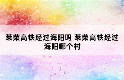 莱荣高铁经过海阳吗 莱荣高铁经过海阳哪个村